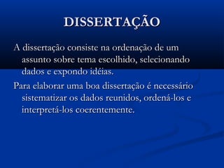 DISSERTAÇÃODISSERTAÇÃO
A dissertação consiste na ordenação de umA dissertação consiste na ordenação de um
assunto sobre tema escolhido, selecionandoassunto sobre tema escolhido, selecionando
dados e expondo idéias.dados e expondo idéias.
Para elaborar uma boa dissertação é necessárioPara elaborar uma boa dissertação é necessário
sistematizar os dados reunidos, ordená-los esistematizar os dados reunidos, ordená-los e
interpretá-los coerentemente.interpretá-los coerentemente.
 