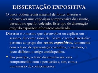 DISSERTAÇÃO EXPOSITIVADISSERTAÇÃO EXPOSITIVA
O autor poderá reunir material de fontes diversas eO autor poderá reunir material de fontes diversas e
desenvolver uma exposição compreensiva do assunto,desenvolver uma exposição compreensiva do assunto,
baseado no que foi coletado. Esse tipo de dissertaçãobaseado no que foi coletado. Esse tipo de dissertação
exige do expositor informação atualizada.exige do expositor informação atualizada.
Dissertar é o mesmo que desenvolver ou explicar umDissertar é o mesmo que desenvolver ou explicar um
assunto, discorrer sobre ele. Assim, o texto dissertativoassunto, discorrer sobre ele. Assim, o texto dissertativo
pertence ao grupo dospertence ao grupo dos textos expositivostextos expositivos, juntamente, juntamente
com o texto de apresentação científica, o relatório, ocom o texto de apresentação científica, o relatório, o
texto didático, o artigo enciclopédico.texto didático, o artigo enciclopédico.
 Em princípio, o texto dissertativo não estáEm princípio, o texto dissertativo não está
comprometido com a persuasão e, sim, com acomprometido com a persuasão e, sim, com a
transmissão de conhecimentos.transmissão de conhecimentos.
 