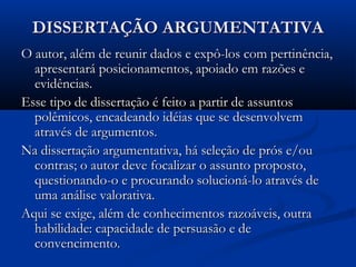 DISSERTAÇÃO ARGUMENTATIVADISSERTAÇÃO ARGUMENTATIVA
O autor, além de reunir dados e expô-los com pertinência,O autor, além de reunir dados e expô-los com pertinência,
apresentará posicionamentos, apoiado em razões eapresentará posicionamentos, apoiado em razões e
evidências.evidências.
Esse tipo de dissertação é feito a partir de assuntosEsse tipo de dissertação é feito a partir de assuntos
polêmicos, encadeando idéias que se desenvolvempolêmicos, encadeando idéias que se desenvolvem
através de argumentos.através de argumentos.
Na dissertação argumentativa, há seleção de prós e/ouNa dissertação argumentativa, há seleção de prós e/ou
contras; o autor deve focalizar o assunto proposto,contras; o autor deve focalizar o assunto proposto,
questionando-o e procurando solucioná-lo através dequestionando-o e procurando solucioná-lo através de
uma análise valorativa.uma análise valorativa.
Aqui se exige, além de conhecimentos razoáveis, outraAqui se exige, além de conhecimentos razoáveis, outra
habilidade: capacidade de persuasão e dehabilidade: capacidade de persuasão e de
convencimento.convencimento.
 