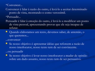 *Convencer...
Convencer é falar à razão do outro, é levá-lo a aceitar determinado
ponto de vista, mostrando-o como verossímil.
*Persuadir...
Persuadir é falar à emoção do outro, é levá-lo a modificar um ponto
de vista pessoal, apresentando provas que ele seja incapaz de
refutar.
 Quando elaboramos um texto, devemos saber, de antemão, o
que queremos...
...convencer
 Se nosso objetivo é apresentar idéias que reforcem a razão de
nosso interlocutor, nosso texto tem de ser convincente.
...ou persuadir
 Se nosso objetivo é levar nosso interlocutor a mudar de opinião
sobre um dado assunto, nosso texto tem de ser persuasivo.
 