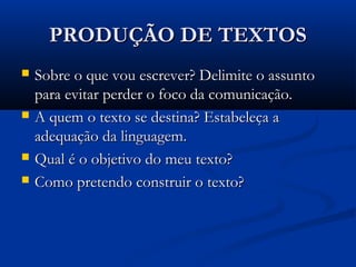 PRODUÇÃO DE TEXTOSPRODUÇÃO DE TEXTOS
 Sobre o que vou escrever? Delimite o assuntoSobre o que vou escrever? Delimite o assunto
para evitar perder o foco da comunicação.para evitar perder o foco da comunicação.
 A quem o texto se destina? Estabeleça aA quem o texto se destina? Estabeleça a
adequação da linguagem.adequação da linguagem.
 Qual é o objetivo do meu texto?Qual é o objetivo do meu texto?
 Como pretendo construir o texto?Como pretendo construir o texto?
 