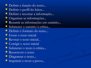  Definir a função do texto...
 Definir o perfil do leitor...
 Definir e recortar a informação...
 Organizar as informações...
 Resumir as informações em sumário...
 Submeter o sumário à crítica...
 Definir o formato do texto...
 Gerar o texto inicial
 Revisar o texto inicial...
 Corrigir o texto inicial
 Submeter o texto à crítica...
 Reescrever o texto
 Diagramar o texto...
 Imprimir e rever a prova...
 