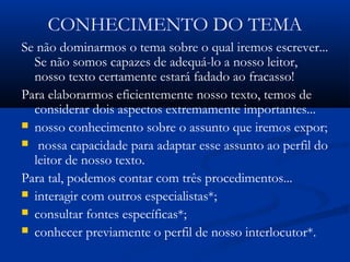 CONHECIMENTO DO TEMA
Se não dominarmos o tema sobre o qual iremos escrever...
Se não somos capazes de adequá-lo a nosso leitor,
nosso texto certamente estará fadado ao fracasso!
Para elaborarmos eficientemente nosso texto, temos de
considerar dois aspectos extremamente importantes...
 nosso conhecimento sobre o assunto que iremos expor;
 nossa capacidade para adaptar esse assunto ao perfil do
leitor de nosso texto.
Para tal, podemos contar com três procedimentos...
 interagir com outros especialistas*;
 consultar fontes específicas*;
 conhecer previamente o perfil de nosso interlocutor*.
 