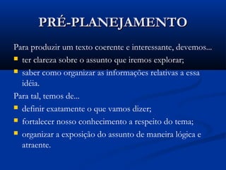 PRÉ-PLANEJAMENTOPRÉ-PLANEJAMENTO
Para produzir um texto coerente e interessante, devemos...
 ter clareza sobre o assunto que iremos explorar;
 saber como organizar as informações relativas a essa
idéia.
Para tal, temos de...
 definir exatamente o que vamos dizer;
 fortalecer nosso conhecimento a respeito do tema;
 organizar a exposição do assunto de maneira lógica e
atraente.
 