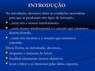 INTRODUÇÃOINTRODUÇÃO
Na introdução, devemos obter as condições necessárias
para que se produzam três tipos de interação...
 ...entre nós e nossos interlocutores.
 ...entre nossos interlocutores e o assunto que estaremos
desenvolvendo.
 ...entre nós mesmos e o assunto que estaremos
expondo.
Dessa forma, na introdução, devemos...
 despertar o interesse do leitor;
 focalizar claramente nossos objetivos;
 levar o leitor a se interessar pelas idéias expostas.
 