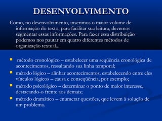 DESENVOLVIMENTODESENVOLVIMENTO
Como, no desenvolvimento, inserimos o maior volume de
informação do texto, para facilitar sua leitura, devemos
segmentar essas informações. Para fazer essa distribuição
podemos nos pautar em quatro diferentes métodos de
organização textual...
 método cronológico – estabelecer uma seqüência cronológica de
acontecimentos, ressaltando sua linha temporal;
 método lógico – alinhar acontecimentos, estabelecendo entre eles
vínculos lógicos – causa e conseqüência, por exemplo;
 método psicológico – determinar o ponto de maior interesse,
destacando-o frente aos demais;
 método dramático – enumerar questões, que levem à solução de
um problema.
 