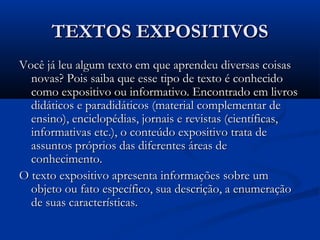 TEXTOS EXPOSITIVOSTEXTOS EXPOSITIVOS
Você já leu algum texto em que aprendeu diversas coisasVocê já leu algum texto em que aprendeu diversas coisas
novas? Pois saiba que esse tipo de texto é conhecidonovas? Pois saiba que esse tipo de texto é conhecido
como expositivo ou informativo. Encontrado em livroscomo expositivo ou informativo. Encontrado em livros
didáticos e paradidáticos (material complementar dedidáticos e paradidáticos (material complementar de
ensino), enciclopédias, jornais e revistas (científicas,ensino), enciclopédias, jornais e revistas (científicas,
informativas etc.), o conteúdo expositivo trata deinformativas etc.), o conteúdo expositivo trata de
assuntos próprios das diferentes áreas deassuntos próprios das diferentes áreas de
conhecimento.conhecimento.
O texto expositivo apresenta informações sobre umO texto expositivo apresenta informações sobre um
objeto ou fato específico, sua descrição, a enumeraçãoobjeto ou fato específico, sua descrição, a enumeração
de suas características.de suas características.
 
