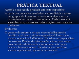 PRÁTICA TEXTUALPRÁTICA TEXTUAL
Agora é a sua vez de produzir um texto expositivo.Agora é a sua vez de produzir um texto expositivo.
A partir dos conceitos estudados, vamos dividir a turmaA partir dos conceitos estudados, vamos dividir a turma
em grupos de 4 pessoas para elaborar alguns textosem grupos de 4 pessoas para elaborar alguns textos
expositivos no contexto empresarial. Cada texto teráexpositivos no contexto empresarial. Cada texto terá
seus objetivos, mas todos terão relação com o mesmoseus objetivos, mas todos terão relação com o mesmo
problema.problema.
Problema:Problema:
O gerente da empresa em que você trabalha precisaO gerente da empresa em que você trabalha precisa
decidir se vai usar o sistema operacional Linux ou odecidir se vai usar o sistema operacional Linux ou o
sistema operacional Windows. Ele não é um especialistasistema operacional Windows. Ele não é um especialista
no assunto. Precisa de informações claras para tomarno assunto. Precisa de informações claras para tomar
uma decisão administrativa importante, tais comouma decisão administrativa importante, tais como
custos e funcionamento. Ele não sabe o que é umcustos e funcionamento. Ele não sabe o que é um
sistema operacional, apesar de ser usuário.sistema operacional, apesar de ser usuário.
 