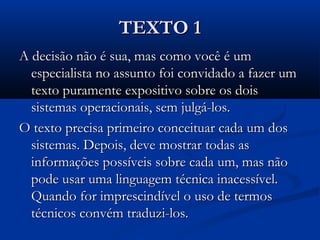 TEXTO 1TEXTO 1
A decisão não é sua, mas como você é umA decisão não é sua, mas como você é um
especialista no assunto foi convidado a fazer umespecialista no assunto foi convidado a fazer um
texto puramente expositivo sobre os doistexto puramente expositivo sobre os dois
sistemas operacionais, sem julgá-los.sistemas operacionais, sem julgá-los.
O texto precisa primeiro conceituar cada um dosO texto precisa primeiro conceituar cada um dos
sistemas. Depois, deve mostrar todas assistemas. Depois, deve mostrar todas as
informações possíveis sobre cada um, mas nãoinformações possíveis sobre cada um, mas não
pode usar uma linguagem técnica inacessível.pode usar uma linguagem técnica inacessível.
Quando for imprescindível o uso de termosQuando for imprescindível o uso de termos
técnicos convém traduzi-los.técnicos convém traduzi-los.
 