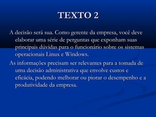 TEXTO 2TEXTO 2
A decisão será sua. Como gerente da empresa, você deveA decisão será sua. Como gerente da empresa, você deve
elaborar uma série de perguntas que exponham suaselaborar uma série de perguntas que exponham suas
principais dúvidas para o funcionário sobre os sistemasprincipais dúvidas para o funcionário sobre os sistemas
operacionais Linux e Windows.operacionais Linux e Windows.
As informações precisam ser relevantes para a tomada deAs informações precisam ser relevantes para a tomada de
uma decisão administrativa que envolve custos euma decisão administrativa que envolve custos e
eficácia, podendo melhorar ou piorar o desempenho e aeficácia, podendo melhorar ou piorar o desempenho e a
produtividade da empresa.produtividade da empresa.
 