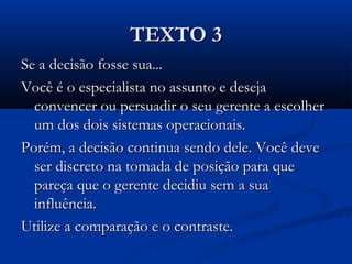 TEXTO 3TEXTO 3
Se a decisão fosse sua...Se a decisão fosse sua...
Você é o especialista no assunto e desejaVocê é o especialista no assunto e deseja
convencer ou persuadir o seu gerente a escolherconvencer ou persuadir o seu gerente a escolher
um dos dois sistemas operacionais.um dos dois sistemas operacionais.
Porém, a decisão continua sendo dele. Você devePorém, a decisão continua sendo dele. Você deve
ser discreto na tomada de posição para queser discreto na tomada de posição para que
pareça que o gerente decidiu sem a suapareça que o gerente decidiu sem a sua
influência.influência.
Utilize a comparação e o contraste.Utilize a comparação e o contraste.
 