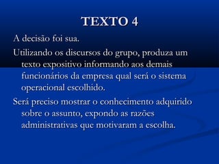 TEXTO 4TEXTO 4
A decisão foi sua.A decisão foi sua.
Utilizando os discursos do grupo, produza umUtilizando os discursos do grupo, produza um
texto expositivo informando aos demaistexto expositivo informando aos demais
funcionários da empresa qual será o sistemafuncionários da empresa qual será o sistema
operacional escolhido.operacional escolhido.
Será preciso mostrar o conhecimento adquiridoSerá preciso mostrar o conhecimento adquirido
sobre o assunto, expondo as razõessobre o assunto, expondo as razões
administrativas que motivaram a escolha.administrativas que motivaram a escolha.
 