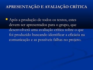 APRESENTAÇÃO E AVALIAÇÃO CRÍTICAAPRESENTAÇÃO E AVALIAÇÃO CRÍTICA
 Após a produção de todos os textos, estesApós a produção de todos os textos, estes
devem ser apresentados para o grupo, quedevem ser apresentados para o grupo, que
desenvolverá uma avaliação crítica sobre o quedesenvolverá uma avaliação crítica sobre o que
foi produzido buscando identificar a eficácia nafoi produzido buscando identificar a eficácia na
comunicação e as possíveis falhas no projeto.comunicação e as possíveis falhas no projeto.
 