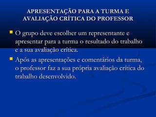 APRESENTAÇÃO PARA A TURMA EAPRESENTAÇÃO PARA A TURMA E
AVALIAÇÃO CRÍTICA DO PROFESSORAVALIAÇÃO CRÍTICA DO PROFESSOR
 O grupo deve escolher um representante eO grupo deve escolher um representante e
apresentar para a turma o resultado do trabalhoapresentar para a turma o resultado do trabalho
e a sua avaliação crítica.e a sua avaliação crítica.
 Após as apresentações e comentários da turma,Após as apresentações e comentários da turma,
o professor faz a sua própria avaliação crítica doo professor faz a sua própria avaliação crítica do
trabalho desenvolvido.trabalho desenvolvido.
 