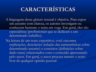 CARACTERÍSTICASCARACTERÍSTICAS
A linguagem desse gênero textual é objetiva. Para exporA linguagem desse gênero textual é objetiva. Para expor
um assunto com clareza, os autores investigam ouum assunto com clareza, os autores investigam ou
conhecem bastante o tema em voga. Em geral, eles sãoconhecem bastante o tema em voga. Em geral, eles são
especialistas (profissionais que se dedicam a umespecialistas (profissionais que se dedicam a um
determinado trabalho).determinado trabalho).
Na leitura de um texto expositivo, você encontraNa leitura de um texto expositivo, você encontra
explicações, descrições (relação das características sobreexplicações, descrições (relação das características sobre
determinado assunto) e conceitos (definições sobredeterminado assunto) e conceitos (definições sobre
dado tema) relacionados com o conteúdo apresentadodado tema) relacionados com o conteúdo apresentado
pelo autor. Em geral, o autor procura manter o textopelo autor. Em geral, o autor procura manter o texto
livre de qualquer opinião pessoal.livre de qualquer opinião pessoal.
 