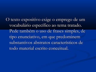 O texto expositivo exige o emprego de umO texto expositivo exige o emprego de um
vocabulário específico ao tema tratado.vocabulário específico ao tema tratado.
Pede também o uso de frases simples, dePede também o uso de frases simples, de
tipo enunciativo, em que predominemtipo enunciativo, em que predominem
substantivos abstratos característicos desubstantivos abstratos característicos de
todo material escrito conceitual.todo material escrito conceitual.
 