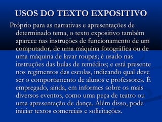 USOS DO TEXTO EXPOSITIVOUSOS DO TEXTO EXPOSITIVO
Próprio para as narrativas e apresentações dePróprio para as narrativas e apresentações de
determinado tema, o texto expositivo tambémdeterminado tema, o texto expositivo também
aparece nas instruções de funcionamento de umaparece nas instruções de funcionamento de um
computador, de uma máquina fotográfica ou decomputador, de uma máquina fotográfica ou de
uma máquina de lavar roupas; é usado nasuma máquina de lavar roupas; é usado nas
instruções das bulas de remédios; e está presenteinstruções das bulas de remédios; e está presente
nos regimentos das escolas, indicando qual devenos regimentos das escolas, indicando qual deve
ser o comportamento de alunos e professores. Éser o comportamento de alunos e professores. É
empregado, ainda, em informes sobre os maisempregado, ainda, em informes sobre os mais
diversos eventos, como uma peça de teatro oudiversos eventos, como uma peça de teatro ou
uma apresentação de dança. Além disso, podeuma apresentação de dança. Além disso, pode
iniciar textos comerciais e solicitações.iniciar textos comerciais e solicitações.
 