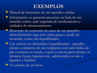 EXEMPLOSEXEMPLOS
 Manual de instruções de um aparelho celular.Manual de instruções de um aparelho celular.
 Informações ao paciente presentes na bula de umInformações ao paciente presentes na bula de um
remédio como: ação esperada do medicamento eremédio como: ação esperada do medicamento e
cuidados de armazenamento.cuidados de armazenamento.
 Descrição do conteúdo da caixa de um aparelhoDescrição do conteúdo da caixa de um aparelho
eletrodoméstico que tem várias peças e pode sereletrodoméstico que tem várias peças e pode ser
montado, como um liquidificador.montado, como um liquidificador.
 Um verbete no dicionário: Liquidificador - aparelhoUm verbete no dicionário: Liquidificador - aparelho
elétrico composto de um recipiente com uma hélice deelétrico composto de um recipiente com uma hélice de
pás cortantes no fundo, a qual se aciona para triturar oupás cortantes no fundo, a qual se aciona para triturar ou
misturar frutas, legumes etc., adicionados ou não amisturar frutas, legumes etc., adicionados ou não a
líquidos e bebidas.líquidos e bebidas.
 O sumário de um livro.O sumário de um livro.
 