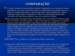 COMPARAÇÃOCOMPARAÇÃO
 É muito freqüente encontrarmos trechos comparativos no interior de textosÉ muito freqüente encontrarmos trechos comparativos no interior de textos
expositivos. Às vezes, um autor recorre à comparação para garantir que seuexpositivos. Às vezes, um autor recorre à comparação para garantir que seu
leitor irá compreender bem o que ele quer dizer, pois imagina que a meraleitor irá compreender bem o que ele quer dizer, pois imagina que a mera
explicação não cumpra tal propósito. Observe a analogia proposta peloexplicação não cumpra tal propósito. Observe a analogia proposta pelo
astrofísico da Nasa para explicar o que são explosões solares:astrofísico da Nasa para explicar o que são explosões solares:
““Pegue um pedaço de papel. Faça uma bolinha. Se você ainda for criança, cuspaPegue um pedaço de papel. Faça uma bolinha. Se você ainda for criança, cuspa
nela. Coloque-a em um canudo e sopre com força. Se o professor o expulsarnela. Coloque-a em um canudo e sopre com força. Se o professor o expulsar
da sala, temos uma desculpa: você estava criando um modelo de prótonsda sala, temos uma desculpa: você estava criando um modelo de prótons
relativísticos acelerados em uma frente de choque de uma massa coronal derelativísticos acelerados em uma frente de choque de uma massa coronal de
ejeção (CME) solar. E trabalhava em nome da ciência. É sério. Explosõesejeção (CME) solar. E trabalhava em nome da ciência. É sério. Explosões
solares e bolinhas de papel expelidas de um canudo têm alguma coisa emsolares e bolinhas de papel expelidas de um canudo têm alguma coisa em
comum. As CMEs arremessam partículas subatômicas por um sistema solarcomum. As CMEs arremessam partículas subatômicas por um sistema solar
em velocidade próxima à da luz. Essas partículas são guiadas, mais ou menosem velocidade próxima à da luz. Essas partículas são guiadas, mais ou menos
como no caso da bolinha do papel em um canudo, pelo campo magnético docomo no caso da bolinha do papel em um canudo, pelo campo magnético do
Sol.”Sol.”
PHILLIPS, Tony.PHILLIPS, Tony. Explosões no Sol podem interromper comunicaçõesExplosões no Sol podem interromper comunicações
Conhecendo a dificuldade de um leitor em compreender o que são as explosõesConhecendo a dificuldade de um leitor em compreender o que são as explosões
solares e quais as suas conseqüências imediatas (arremesso de partículassolares e quais as suas conseqüências imediatas (arremesso de partículas
subatômicas pelo sistema solar), o astrofísico americano Tony Phillips criousubatômicas pelo sistema solar), o astrofísico americano Tony Phillips criou
uma analogia entre esse mecanismo e o de uma brincadeira muito comum emuma analogia entre esse mecanismo e o de uma brincadeira muito comum em
sala de aula: o lançamento de bolinhas de papel com o auxílio de um canudo.sala de aula: o lançamento de bolinhas de papel com o auxílio de um canudo.
 