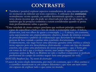 CONTRASTECONTRASTE
 Também é possível explorar aspectos contraditórios de uma mesma questãoTambém é possível explorar aspectos contraditórios de uma mesma questão
no momento de elaborar um texto expositivo. A utilização dosno momento de elaborar um texto expositivo. A utilização dos contrastescontrastes
normalmente ocorre quando, ao analisar determinada questão, o autor donormalmente ocorre quando, ao analisar determinada questão, o autor do
texto deseja mostrar que ela pode ser observada por mais de um ângulo, outexto deseja mostrar que ela pode ser observada por mais de um ângulo, ou
também que há posições contrárias a serem consideradas quando se pensatambém que há posições contrárias a serem consideradas quando se pensa
mais profundamente sobre a questão.mais profundamente sobre a questão.
““Uma variedade de motes antigos proclama que nenhum princípio estético éUma variedade de motes antigos proclama que nenhum princípio estético é
capaz de especificar o belo e o feio de modo a contemplar todos. A beleza,capaz de especificar o belo e o feio de modo a contemplar todos. A beleza,
dizem-nos, está nos olhos de quem a contempla. (...) A ciência, em contraste,dizem-nos, está nos olhos de quem a contempla. (...) A ciência, em contraste,
seria supostamente um empreendimento objetivo, dotado de critérios comunsseria supostamente um empreendimento objetivo, dotado de critérios comuns
de procedimentos e padrões de evidenciação que deveriam levar todas asde procedimentos e padrões de evidenciação que deveriam levar todas as
pessoas de boa vontade a aceitar uma conclusão documentada.pessoas de boa vontade a aceitar uma conclusão documentada.
Evidentemente, não nego haver uma diferença genuína entre estética e ciênciaEvidentemente, não nego haver uma diferença genuína entre estética e ciência
nesse aspecto: pois nós descobrimos efetivamente – como um fato do mundonesse aspecto: pois nós descobrimos efetivamente – como um fato do mundo
exterior, não como uma preferência do nosso psiquismo – que a Terra giraexterior, não como uma preferência do nosso psiquismo – que a Terra gira
em torno do Sol e que a evolução ocorre; mas jamais chegaremos a umem torno do Sol e que a evolução ocorre; mas jamais chegaremos a um
consenso acerca de Bach ou Brahms ter sido o melhor compositor (e nenhumconsenso acerca de Bach ou Brahms ter sido o melhor compositor (e nenhum
profissional do campo da estética sequer faria uma pergunta tão tola).”profissional do campo da estética sequer faria uma pergunta tão tola).”
GOULD, Stephen Jay.GOULD, Stephen Jay. Na mente do observadorNa mente do observador
O autor do texto citado demonstra, por meio do contraste, que o olhar estético eO autor do texto citado demonstra, por meio do contraste, que o olhar estético e
o científico manifestam-se em campos diferentes e que nem um nem outroo científico manifestam-se em campos diferentes e que nem um nem outro
são capazes de explicar tudo o que existe no mundo.são capazes de explicar tudo o que existe no mundo.
 