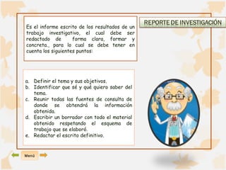 Es el informe escrito de los resultados de un 
trabajo investigativo, el cual debe ser 
redactado de forma clara, formar y 
concreta., para lo cual se debe tener en 
cuenta los siguientes puntos: 
a. Definir el tema y sus objetivos. 
b. Identificar que sé y qué quiero saber del 
tema. 
c. Reunir todas las fuentes de consulta de 
donde se obtendrá la información 
obtenida. 
d. Escribir un borrador con todo el material 
obtenido respetando el esquema de 
trabajo que se elaboró. 
e. Redactar el escrito definitivo. 
Menú 
 