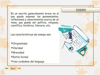Es un escrito generalmente breve en el 
que puedo exponer los pensamientos, 
reflexiones y conocimientos acerca de un 
tema, que puede ser político, religioso, 
científico, histórico, literario, etc. 
Las características del ensayo son: 
Originalidad 
Claridad 
Brevedad 
Estilo formal 
Uso cuidadoso del lenguaje 
Menú 
 