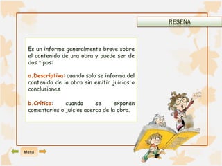 Es un informe generalmente breve sobre 
el contenido de una obra y puede ser de 
dos tipos: 
a.Descriptiva: cuando solo se informa del 
contenido de la obra sin emitir juicios o 
conclusiones. 
b.Crítica: cuando se exponen 
comentarios o juicios acerca de la obra. 
Menú 
 
