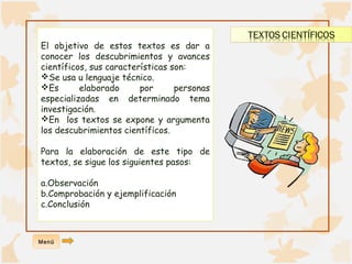 El objetivo de estos textos es dar a 
conocer los descubrimientos y avances 
científicos, sus características son: 
Se usa u lenguaje técnico. 
Es elaborado por personas 
especializadas en determinado tema 
investigación. 
En los textos se expone y argumenta 
los descubrimientos científicos. 
Para la elaboración de este tipo de 
textos, se sigue los siguientes pasos: 
a.Observación 
b.Comprobación y ejemplificación 
c.Conclusión 
Menú 
 