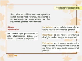 Son todas las publicaciones que aparecen 
en los diarios y las revistas, de acuerdo a 
su contenido se caracterizan en los 
siguientes géneros periodísticos: 
Género 
informativo 
Los textos que pertenecen a 
esta clasificación deben ser 
claros, concretos y objetivos. 
La noticia: es un relato breve de un 
hecho reciente de interés general. 
Reportaje: es un relato informativo 
de algún hecho, aunque no sea actual. 
Entrevista: es la conversación entre 
un periodista y una persona acerca de 
un tema, para luego darlo a conocer al 
público. 
Menú 
 