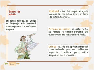 Género de 
opinión 
En estos textos, se utiliza 
un lenguaje más personal, 
para expresar las opiniones 
propias. 
Editorial: es un texto que refleja la 
opinión del periódico sobre un tema 
de interés general. 
Articulo de opinión: en este texto, 
se refleja la opinión personal del 
autor sobre un tema determinado. 
Crítica: textos de opinión personal, 
caracterizado por ser reflexivo, 
imparcial, analítico, para evitar 
sesgos en la información. 
Menú 
 