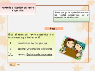 Ahora que ya he aprendido que son 
los textos expositivos, es el 
momento de escribir uno. 
Aprendo a escribir un texto 
expositivo 
Paso 1 
Elijo el tema del texto expositivo y el 
asunto que voy a tratar en él. 
_1_ asunto: Los barcos piratas 
_2_ asunto: Orígenes de los piratas 
_3_ asunto: Evolución de los piratas 
Menú 
 