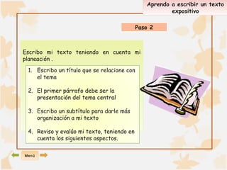 Escribo mi texto teniendo en cuenta mi 
planeación . 
Aprendo a escribir un texto 
expositivo 
Paso 2 
1. Escribo un título que se relacione con 
el tema 
2. El primer párrafo debe ser la 
presentación del tema central 
3. Escribo un subtítulo para darle más 
organización a mi texto 
4. Reviso y evalúo mi texto, teniendo en 
cuenta los siguientes aspectos. 
Menú 
 