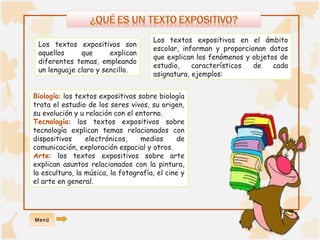 Los textos expositivos en el ámbito 
escolar, informan y proporcionan datos 
que explican los fenómenos y objetos de 
estudio, característicos de cada 
asignatura, ejemplos: 
Los textos expositivos son 
aquellos que explican 
diferentes temas, empleando 
un lenguaje claro y sencillo. 
Biología: los textos expositivos sobre biología 
trata el estudio de los seres vivos, su origen, 
su evolución y u relación con el entorno. 
Tecnología: los textos expositivos sobre 
tecnología explican temas relacionados con 
dispositivos electrónicos, medios de 
comunicación, exploración espacial y otros. 
Arte: los textos expositivos sobre arte 
explican asuntos relacionados con la pintura, 
la escultura, la música, la fotografía, el cine y 
el arte en general. 
Menú 
 