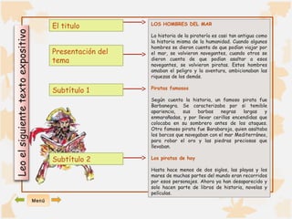 Leo el siguiente texto expositivo 
LOS HOMBRES DEL MAR 
La historia de la piratería es casi tan antigua como 
la historia misma de la humanidad. Cuando algunos 
hombres se dieron cuenta de que podían viajar por 
el mar, se volvieron navegantes, cuando otros se 
dieron cuenta de que podían asaltar a esos 
navegantes, se volvieron piratas. Estos hombres 
amaban el peligro y la aventura, ambicionaban las 
riquezas de los demás. 
Piratas famosos 
Según cuenta la historia, un famoso pirata fue 
Barbanegra. Se caracterizaba por si temible 
apariencia, sus barbas negras largas y 
enmarañadas, y por llevar cerillas encendidas que 
colocaba en su sombrero antes de los ataques. 
Otro famoso pirata fue Barabaroja, quien asaltaba 
los barcos que navegaban con el mar Mediterráneo, 
para robar el oro y las piedras preciosas que 
llevaban. 
Los piratas de hoy 
Hasta hace menos de dos siglos, las playas y los 
mares de muchas partes del mundo eran recorridos 
por esos personajes. Ahora ya han desaparecido y 
solo hacen parte de libros de historia, novelas y 
películas. 
El titulo 
Presentación del 
tema 
Subtítulo 1 
Subtítulo 2 
Menú 
 