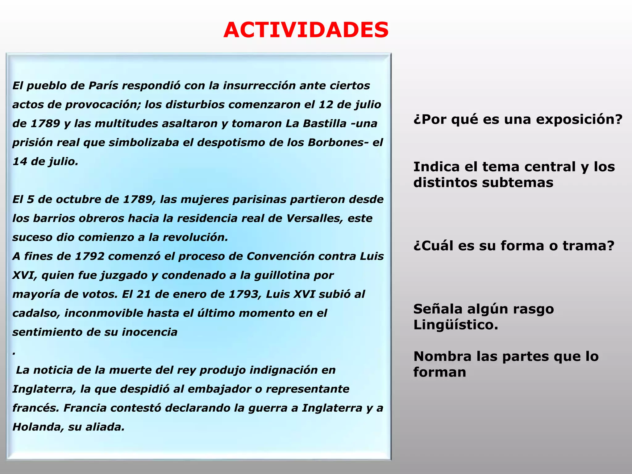 ACTIVIDADES
El pueblo de París respondió con la insurrección ante ciertos
actos de provocación; los disturbios comenzaron el 12 de julio
de 1789 y las multitudes asaltaron y tomaron La Bastilla -una
prisión real que simbolizaba el despotismo de los Borbones- el
14 de julio.
El 5 de octubre de 1789, las mujeres parisinas partieron desde
los barrios obreros hacia la residencia real de Versalles, este
suceso dio comienzo a la revolución.
A fines de 1792 comenzó el proceso de Convención contra Luis
XVI, quien fue juzgado y condenado a la guillotina por
mayoría de votos. El 21 de enero de 1793, Luis XVI subió al
cadalso, inconmovible hasta el último momento en el
sentimiento de su inocencia
.
La noticia de la muerte del rey produjo indignación en
Inglaterra, la que despidió al embajador o representante
francés. Francia contestó declarando la guerra a Inglaterra y a
Holanda, su aliada.
¿Por qué es una exposición?
Indica el tema central y los
distintos subtemas
¿Cuál es su forma o trama?
Señala algún rasgo
Lingüístico.
Nombra las partes que lo
forman
 