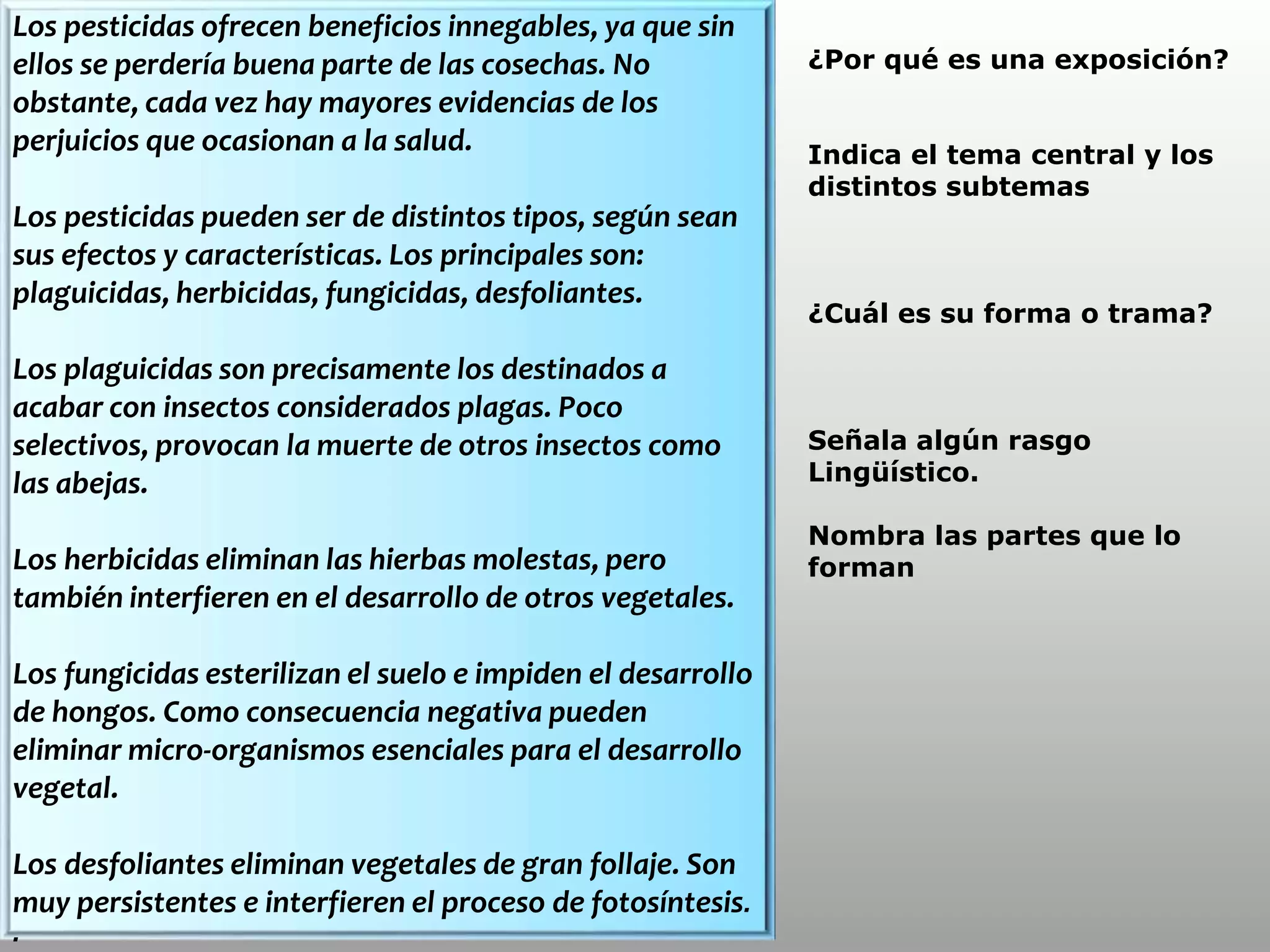 Los pesticidas ofrecen beneficios innegables, ya que sin
ellos se perdería buena parte de las cosechas. No
obstante, cada vez hay mayores evidencias de los
perjuicios que ocasionan a la salud.
Los pesticidas pueden ser de distintos tipos, según sean
sus efectos y características. Los principales son:
plaguicidas, herbicidas, fungicidas, desfoliantes.
Los plaguicidas son precisamente los destinados a
acabar con insectos considerados plagas. Poco
selectivos, provocan la muerte de otros insectos como
las abejas.
Los herbicidas eliminan las hierbas molestas, pero
también interfieren en el desarrollo de otros vegetales.
Los fungicidas esterilizan el suelo e impiden el desarrollo
de hongos. Como consecuencia negativa pueden
eliminar micro-organismos esenciales para el desarrollo
vegetal.
Los desfoliantes eliminan vegetales de gran follaje. Son
muy persistentes e interfieren el proceso de fotosíntesis.
.
¿Por qué es una exposición?
Indica el tema central y los
distintos subtemas
¿Cuál es su forma o trama?
Señala algún rasgo
Lingüístico.
Nombra las partes que lo
forman
 