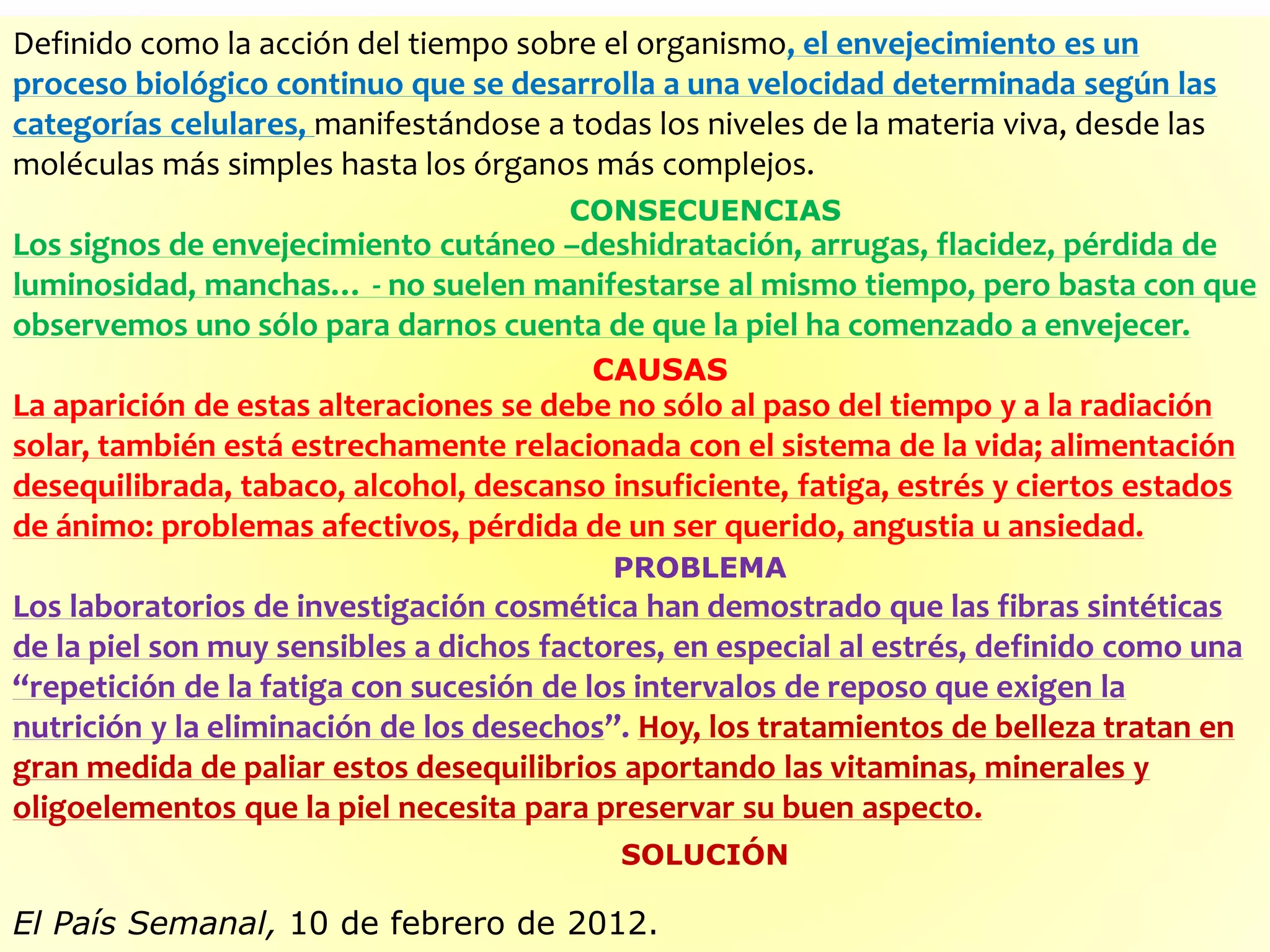 Definido como la acción del tiempo sobre el organismo, el envejecimiento es un
proceso biológico continuo que se desarrolla a una velocidad determinada según las
categorías celulares, manifestándose a todas los niveles de la materia viva, desde las
moléculas más simples hasta los órganos más complejos.
Los signos de envejecimiento cutáneo –deshidratación, arrugas, flacidez, pérdida de
luminosidad, manchas… - no suelen manifestarse al mismo tiempo, pero basta con que
observemos uno sólo para darnos cuenta de que la piel ha comenzado a envejecer.
La aparición de estas alteraciones se debe no sólo al paso del tiempo y a la radiación
solar, también está estrechamente relacionada con el sistema de la vida; alimentación
desequilibrada, tabaco, alcohol, descanso insuficiente, fatiga, estrés y ciertos estados
de ánimo: problemas afectivos, pérdida de un ser querido, angustia u ansiedad.
Los laboratorios de investigación cosmética han demostrado que las fibras sintéticas
de la piel son muy sensibles a dichos factores, en especial al estrés, definido como una
“repetición de la fatiga con sucesión de los intervalos de reposo que exigen la
nutrición y la eliminación de los desechos”. Hoy, los tratamientos de belleza tratan en
gran medida de paliar estos desequilibrios aportando las vitaminas, minerales y
oligoelementos que la piel necesita para preservar su buen aspecto.
El País Semanal, 10 de febrero de 2012.
CONSECUENCIAS
CAUSAS
PROBLEMA
SOLUCIÓN
 