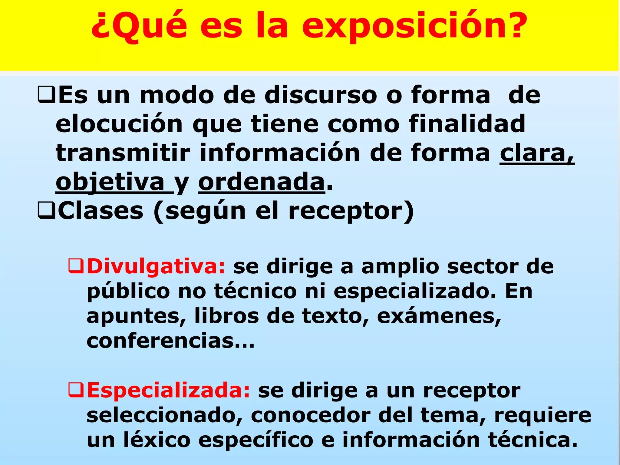 Es un modo de discurso o forma de
elocución que tiene como finalidad
transmitir información de forma clara,
objetiva y ordenada.
Clases (según el receptor)
Divulgativa: se dirige a amplio sector de
público no técnico ni especializado. En
apuntes, libros de texto, exámenes,
conferencias…
Especializada: se dirige a un receptor
seleccionado, conocedor del tema, requiere
un léxico específico e información técnica.
¿Qué es la exposición?
 