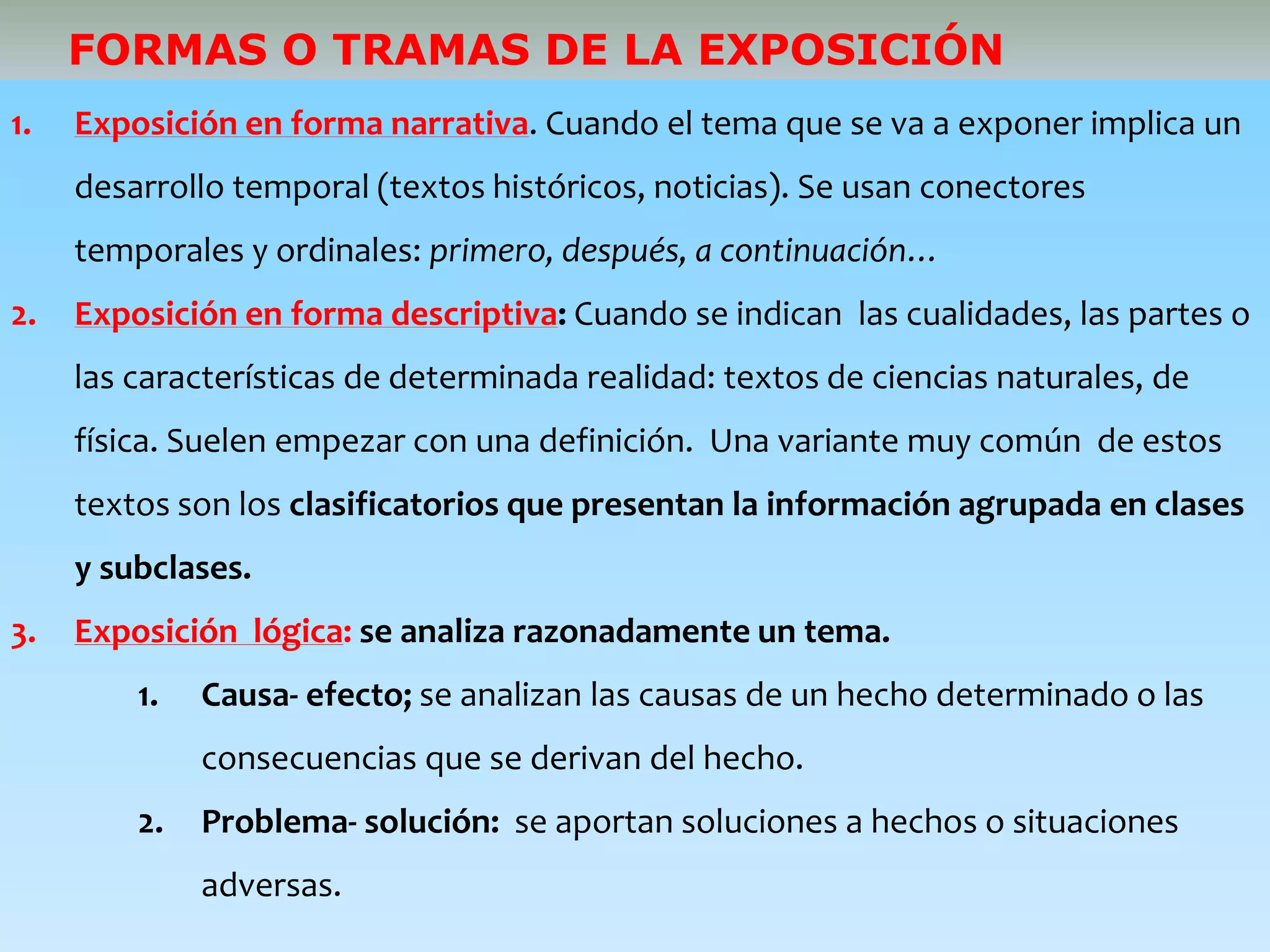 FORMAS O TRAMAS DE LA EXPOSICIÓN
1. Exposición en forma narrativa. Cuando el tema que se va a exponer implica un
desarrollo temporal (textos históricos, noticias). Se usan conectores
temporales y ordinales: primero, después, a continuación…
2. Exposición en forma descriptiva: Cuando se indican las cualidades, las partes o
las características de determinada realidad: textos de ciencias naturales, de
física. Suelen empezar con una definición. Una variante muy común de estos
textos son los clasificatorios que presentan la información agrupada en clases
y subclases.
3. Exposición lógica: se analiza razonadamente un tema.
1. Causa- efecto; se analizan las causas de un hecho determinado o las
consecuencias que se derivan del hecho.
2. Problema- solución: se aportan soluciones a hechos o situaciones
adversas.
 
