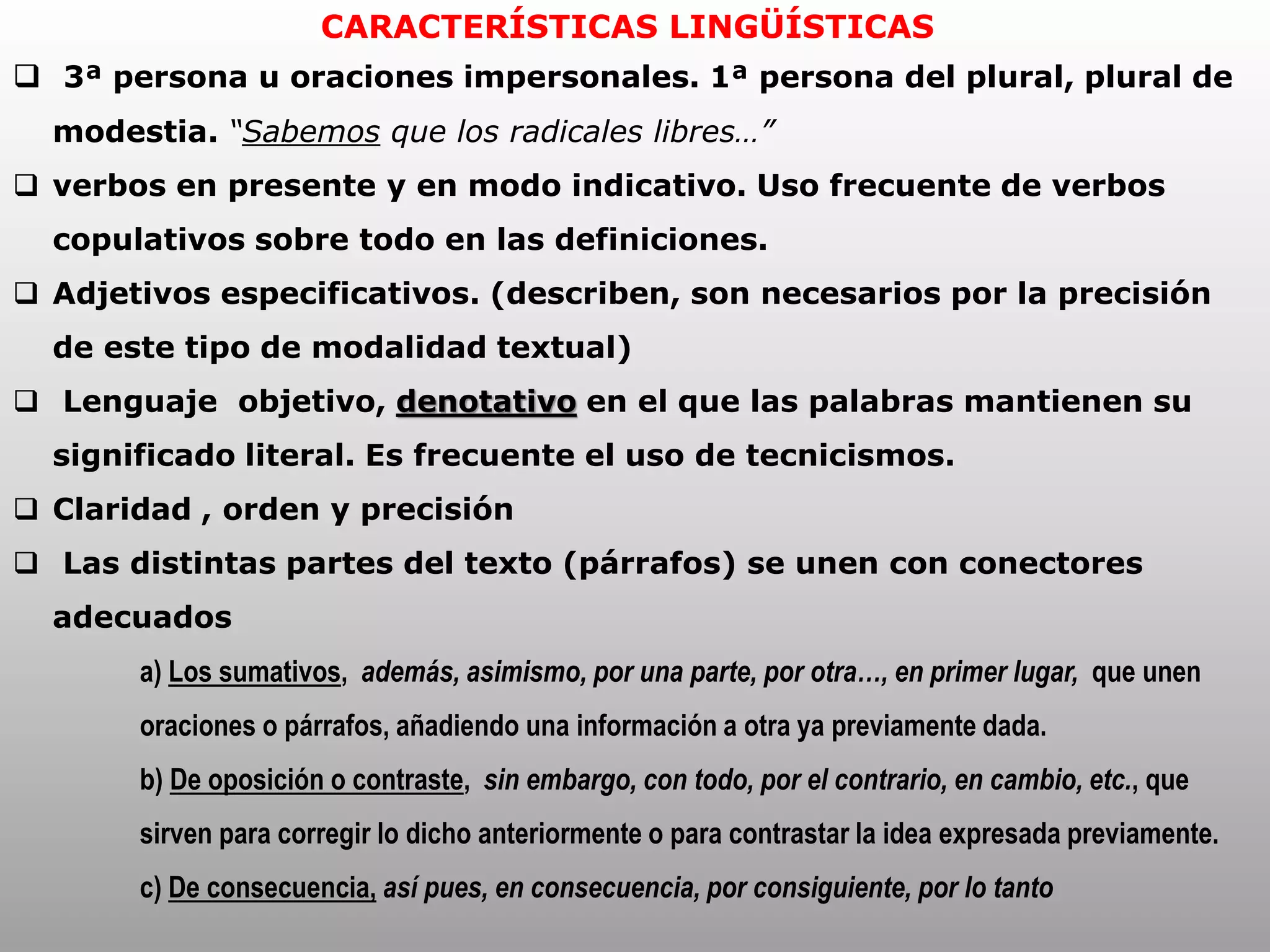 CARACTERÍSTICAS LINGÜÍSTICAS
 3ª persona u oraciones impersonales. 1ª persona del plural, plural de
modestia. “Sabemos que los radicales libres…”
 verbos en presente y en modo indicativo. Uso frecuente de verbos
copulativos sobre todo en las definiciones.
 Adjetivos especificativos. (describen, son necesarios por la precisión
de este tipo de modalidad textual)
 Lenguaje objetivo, denotativo en el que las palabras mantienen su
significado literal. Es frecuente el uso de tecnicismos.
 Claridad , orden y precisión
 Las distintas partes del texto (párrafos) se unen con conectores
adecuados
a) Los sumativos, además, asimismo, por una parte, por otra…, en primer lugar, que unen
oraciones o párrafos, añadiendo una información a otra ya previamente dada.
b) De oposición o contraste, sin embargo, con todo, por el contrario, en cambio, etc., que
sirven para corregir lo dicho anteriormente o para contrastar la idea expresada previamente.
c) De consecuencia, así pues, en consecuencia, por consiguiente, por lo tanto
 