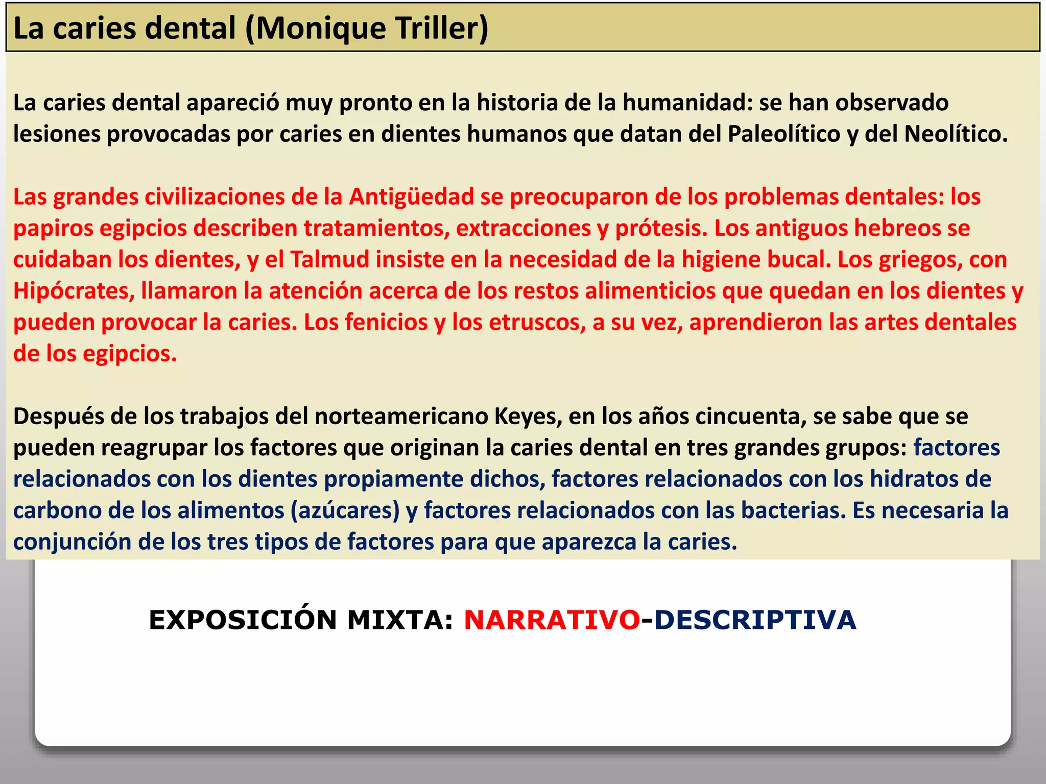 La caries dental (Monique Triller)
La caries dental apareció muy pronto en la historia de la humanidad: se han observado
lesiones provocadas por caries en dientes humanos que datan del Paleolítico y del Neolítico.
Las grandes civilizaciones de la Antigüedad se preocuparon de los problemas dentales: los
papiros egipcios describen tratamientos, extracciones y prótesis. Los antiguos hebreos se
cuidaban los dientes, y el Talmud insiste en la necesidad de la higiene bucal. Los griegos, con
Hipócrates, llamaron la atención acerca de los restos alimenticios que quedan en los dientes y
pueden provocar la caries. Los fenicios y los etruscos, a su vez, aprendieron las artes dentales
de los egipcios.
Después de los trabajos del norteamericano Keyes, en los años cincuenta, se sabe que se
pueden reagrupar los factores que originan la caries dental en tres grandes grupos: factores
relacionados con los dientes propiamente dichos, factores relacionados con los hidratos de
carbono de los alimentos (azúcares) y factores relacionados con las bacterias. Es necesaria la
conjunción de los tres tipos de factores para que aparezca la caries.
EXPOSICIÓN MIXTA: NARRATIVO-DESCRIPTIVA
 