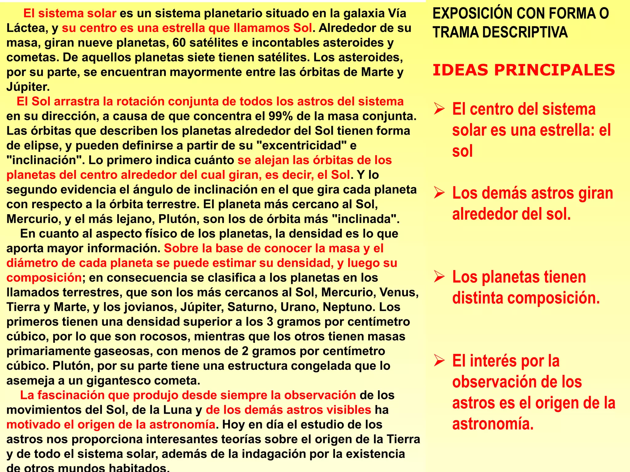 El sistema solar es un sistema planetario situado en la galaxia Vía
Láctea, y su centro es una estrella que llamamos Sol. Alrededor de su
masa, giran nueve planetas, 60 satélites e incontables asteroides y
cometas. De aquellos planetas siete tienen satélites. Los asteroides,
por su parte, se encuentran mayormente entre las órbitas de Marte y
Júpiter.
El Sol arrastra la rotación conjunta de todos los astros del sistema
en su dirección, a causa de que concentra el 99% de la masa conjunta.
Las órbitas que describen los planetas alrededor del Sol tienen forma
de elipse, y pueden definirse a partir de su "excentricidad" e
"inclinación". Lo primero indica cuánto se alejan las órbitas de los
planetas del centro alrededor del cual giran, es decir, el Sol. Y lo
segundo evidencia el ángulo de inclinación en el que gira cada planeta
con respecto a la órbita terrestre. El planeta más cercano al Sol,
Mercurio, y el más lejano, Plutón, son los de órbita más "inclinada".
En cuanto al aspecto físico de los planetas, la densidad es lo que
aporta mayor información. Sobre la base de conocer la masa y el
diámetro de cada planeta se puede estimar su densidad, y luego su
composición; en consecuencia se clasifica a los planetas en los
llamados terrestres, que son los más cercanos al Sol, Mercurio, Venus,
Tierra y Marte, y los jovianos, Júpiter, Saturno, Urano, Neptuno. Los
primeros tienen una densidad superior a los 3 gramos por centímetro
cúbico, por lo que son rocosos, mientras que los otros tienen masas
primariamente gaseosas, con menos de 2 gramos por centímetro
cúbico. Plutón, por su parte tiene una estructura congelada que lo
asemeja a un gigantesco cometa.
La fascinación que produjo desde siempre la observación de los
movimientos del Sol, de la Luna y de los demás astros visibles ha
motivado el origen de la astronomía. Hoy en día el estudio de los
astros nos proporciona interesantes teorías sobre el origen de la Tierra
y de todo el sistema solar, además de la indagación por la existencia
EXPOSICIÓN CON FORMA O
TRAMA DESCRIPTIVA
IDEAS PRINCIPALES
 El centro del sistema
solar es una estrella: el
sol
 Los demás astros giran
alrededor del sol.
 Los planetas tienen
distinta composición.
 El interés por la
observación de los
astros es el origen de la
astronomía.
 