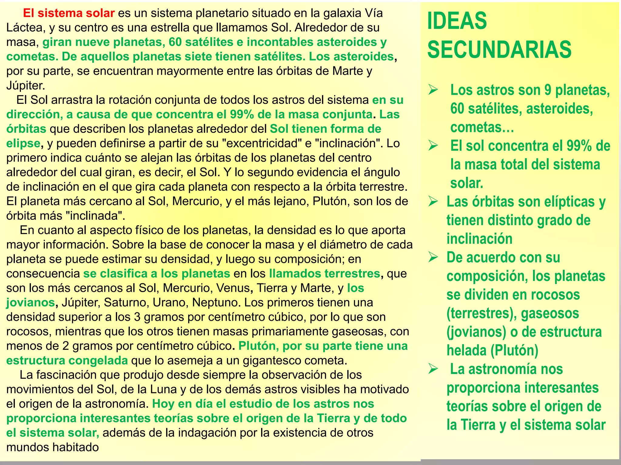 El sistema solar es un sistema planetario situado en la galaxia Vía
Láctea, y su centro es una estrella que llamamos Sol. Alrededor de su
masa, giran nueve planetas, 60 satélites e incontables asteroides y
cometas. De aquellos planetas siete tienen satélites. Los asteroides,
por su parte, se encuentran mayormente entre las órbitas de Marte y
Júpiter.
El Sol arrastra la rotación conjunta de todos los astros del sistema en su
dirección, a causa de que concentra el 99% de la masa conjunta. Las
órbitas que describen los planetas alrededor del Sol tienen forma de
elipse, y pueden definirse a partir de su "excentricidad" e "inclinación". Lo
primero indica cuánto se alejan las órbitas de los planetas del centro
alrededor del cual giran, es decir, el Sol. Y lo segundo evidencia el ángulo
de inclinación en el que gira cada planeta con respecto a la órbita terrestre.
El planeta más cercano al Sol, Mercurio, y el más lejano, Plutón, son los de
órbita más "inclinada".
En cuanto al aspecto físico de los planetas, la densidad es lo que aporta
mayor información. Sobre la base de conocer la masa y el diámetro de cada
planeta se puede estimar su densidad, y luego su composición; en
consecuencia se clasifica a los planetas en los llamados terrestres, que
son los más cercanos al Sol, Mercurio, Venus, Tierra y Marte, y los
jovianos, Júpiter, Saturno, Urano, Neptuno. Los primeros tienen una
densidad superior a los 3 gramos por centímetro cúbico, por lo que son
rocosos, mientras que los otros tienen masas primariamente gaseosas, con
menos de 2 gramos por centímetro cúbico. Plutón, por su parte tiene una
estructura congelada que lo asemeja a un gigantesco cometa.
La fascinación que produjo desde siempre la observación de los
movimientos del Sol, de la Luna y de los demás astros visibles ha motivado
el origen de la astronomía. Hoy en día el estudio de los astros nos
proporciona interesantes teorías sobre el origen de la Tierra y de todo
el sistema solar, además de la indagación por la existencia de otros
mundos habitado
IDEAS
SECUNDARIAS
 Los astros son 9 planetas,
60 satélites, asteroides,
cometas…
 El sol concentra el 99% de
la masa total del sistema
solar.
 Las órbitas son elípticas y
tienen distinto grado de
inclinación
 De acuerdo con su
composición, los planetas
se dividen en rocosos
(terrestres), gaseosos
(jovianos) o de estructura
helada (Plutón)
 La astronomía nos
proporciona interesantes
teorías sobre el origen de
la Tierra y el sistema solar
 