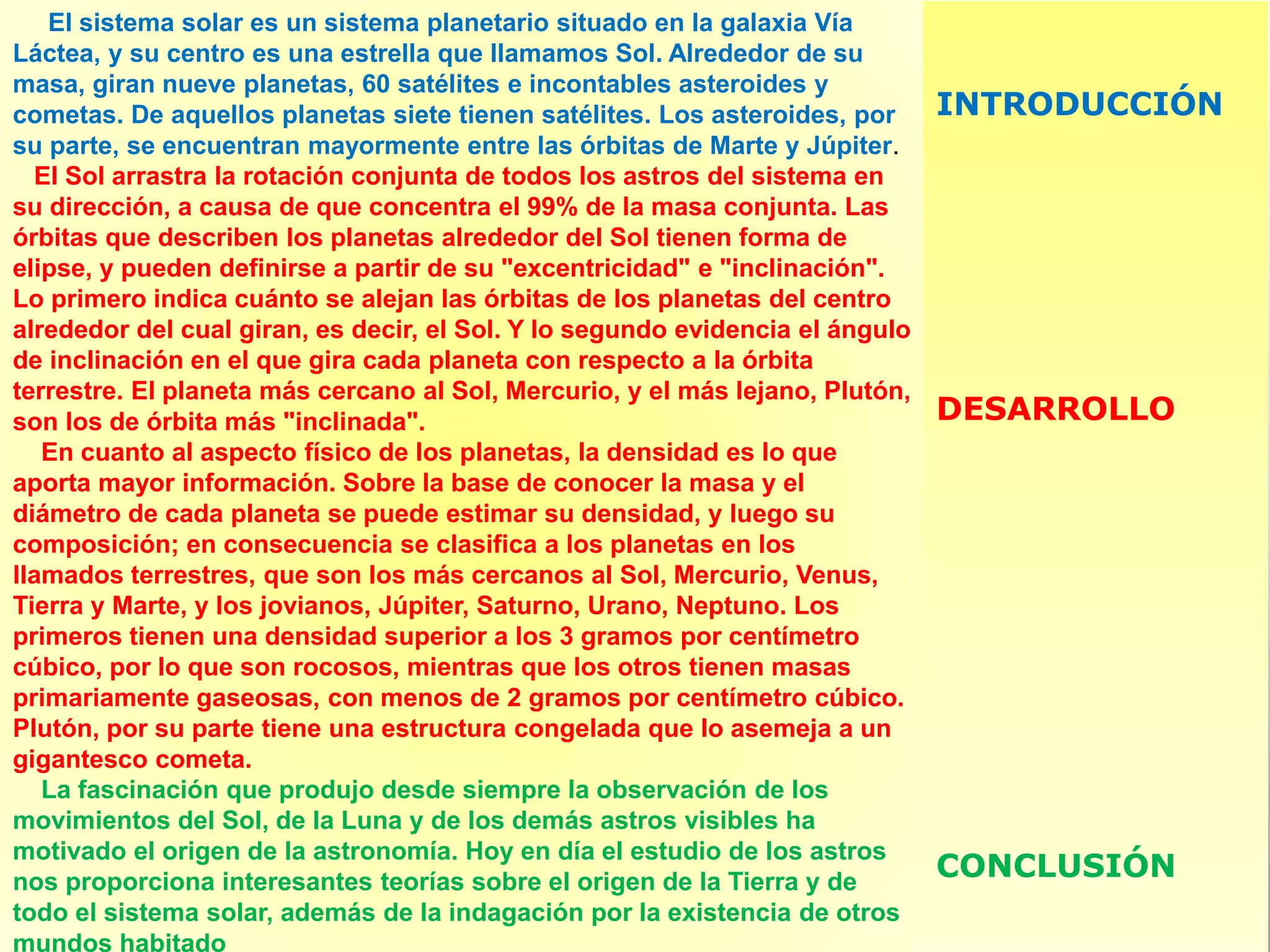 El sistema solar es un sistema planetario situado en la galaxia Vía
Láctea, y su centro es una estrella que llamamos Sol. Alrededor de su
masa, giran nueve planetas, 60 satélites e incontables asteroides y
cometas. De aquellos planetas siete tienen satélites. Los asteroides, por
su parte, se encuentran mayormente entre las órbitas de Marte y Júpiter.
El Sol arrastra la rotación conjunta de todos los astros del sistema en
su dirección, a causa de que concentra el 99% de la masa conjunta. Las
órbitas que describen los planetas alrededor del Sol tienen forma de
elipse, y pueden definirse a partir de su "excentricidad" e "inclinación".
Lo primero indica cuánto se alejan las órbitas de los planetas del centro
alrededor del cual giran, es decir, el Sol. Y lo segundo evidencia el ángulo
de inclinación en el que gira cada planeta con respecto a la órbita
terrestre. El planeta más cercano al Sol, Mercurio, y el más lejano, Plutón,
son los de órbita más "inclinada".
En cuanto al aspecto físico de los planetas, la densidad es lo que
aporta mayor información. Sobre la base de conocer la masa y el
diámetro de cada planeta se puede estimar su densidad, y luego su
composición; en consecuencia se clasifica a los planetas en los
llamados terrestres, que son los más cercanos al Sol, Mercurio, Venus,
Tierra y Marte, y los jovianos, Júpiter, Saturno, Urano, Neptuno. Los
primeros tienen una densidad superior a los 3 gramos por centímetro
cúbico, por lo que son rocosos, mientras que los otros tienen masas
primariamente gaseosas, con menos de 2 gramos por centímetro cúbico.
Plutón, por su parte tiene una estructura congelada que lo asemeja a un
gigantesco cometa.
La fascinación que produjo desde siempre la observación de los
movimientos del Sol, de la Luna y de los demás astros visibles ha
motivado el origen de la astronomía. Hoy en día el estudio de los astros
nos proporciona interesantes teorías sobre el origen de la Tierra y de
todo el sistema solar, además de la indagación por la existencia de otros
mundos habitado
INTRODUCCIÓN
DESARROLLO
CONCLUSIÓN
 