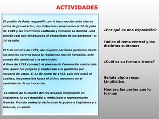 ACTIVIDADES
El pueblo de París respondió con la insurrección ante ciertos
actos de provocación; los disturbios comenzaron el 12 de julio
de 1789 y las multitudes asaltaron y tomaron La Bastilla -una
prisión real que simbolizaba el despotismo de los Borbones- el
14 de julio.
El 5 de octubre de 1789, las mujeres parisinas partieron desde
los barrios obreros hacia la residencia real de Versalles, este
suceso dio comienzo a la revolución.
A fines de 1792 comenzó el proceso de Convención contra Luis
XVI, quien fue juzgado y condenado a la guillotina por
mayoría de votos. El 21 de enero de 1793, Luis XVI subió al
cadalso, inconmovible hasta el último momento en el
sentimiento de su inocencia
.
La noticia de la muerte del rey produjo indignación en
Inglaterra, la que despidió al embajador o representante
francés. Francia contestó declarando la guerra a Inglaterra y a
Holanda, su aliada.
¿Por qué es una exposición?
Indica el tema central y los
distintos subtemas
¿Cuál es su forma o trama?
Señala algún rasgo
Lingüístico.
Nombra las partes que lo
forman
 