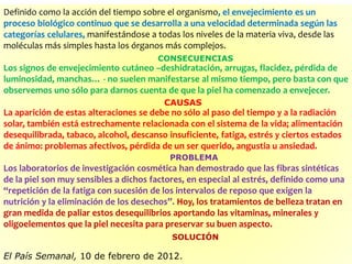 Definido como la acción del tiempo sobre el organismo, el envejecimiento es un
proceso biológico continuo que se desarrolla a una velocidad determinada según las
categorías celulares, manifestándose a todas los niveles de la materia viva, desde las
moléculas más simples hasta los órganos más complejos.
Los signos de envejecimiento cutáneo –deshidratación, arrugas, flacidez, pérdida de
luminosidad, manchas… - no suelen manifestarse al mismo tiempo, pero basta con que
observemos uno sólo para darnos cuenta de que la piel ha comenzado a envejecer.
La aparición de estas alteraciones se debe no sólo al paso del tiempo y a la radiación
solar, también está estrechamente relacionada con el sistema de la vida; alimentación
desequilibrada, tabaco, alcohol, descanso insuficiente, fatiga, estrés y ciertos estados
de ánimo: problemas afectivos, pérdida de un ser querido, angustia u ansiedad.
Los laboratorios de investigación cosmética han demostrado que las fibras sintéticas
de la piel son muy sensibles a dichos factores, en especial al estrés, definido como una
“repetición de la fatiga con sucesión de los intervalos de reposo que exigen la
nutrición y la eliminación de los desechos”. Hoy, los tratamientos de belleza tratan en
gran medida de paliar estos desequilibrios aportando las vitaminas, minerales y
oligoelementos que la piel necesita para preservar su buen aspecto.
El País Semanal, 10 de febrero de 2012.
CONSECUENCIAS
CAUSAS
PROBLEMA
SOLUCIÓN
 
