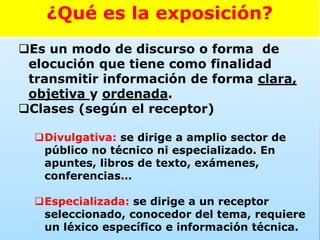Es un modo de discurso o forma de
elocución que tiene como finalidad
transmitir información de forma clara,
objetiva y ordenada.
Clases (según el receptor)
Divulgativa: se dirige a amplio sector de
público no técnico ni especializado. En
apuntes, libros de texto, exámenes,
conferencias…
Especializada: se dirige a un receptor
seleccionado, conocedor del tema, requiere
un léxico específico e información técnica.
¿Qué es la exposición?
 