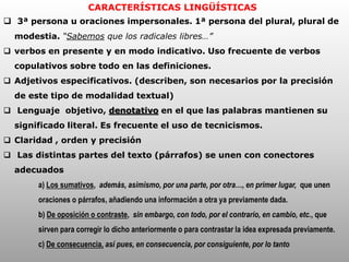 CARACTERÍSTICAS LINGÜÍSTICAS
 3ª persona u oraciones impersonales. 1ª persona del plural, plural de
modestia. “Sabemos que los radicales libres…”
 verbos en presente y en modo indicativo. Uso frecuente de verbos
copulativos sobre todo en las definiciones.
 Adjetivos especificativos. (describen, son necesarios por la precisión
de este tipo de modalidad textual)
 Lenguaje objetivo, denotativo en el que las palabras mantienen su
significado literal. Es frecuente el uso de tecnicismos.
 Claridad , orden y precisión
 Las distintas partes del texto (párrafos) se unen con conectores
adecuados
a) Los sumativos, además, asimismo, por una parte, por otra…, en primer lugar, que unen
oraciones o párrafos, añadiendo una información a otra ya previamente dada.
b) De oposición o contraste, sin embargo, con todo, por el contrario, en cambio, etc., que
sirven para corregir lo dicho anteriormente o para contrastar la idea expresada previamente.
c) De consecuencia, así pues, en consecuencia, por consiguiente, por lo tanto
 