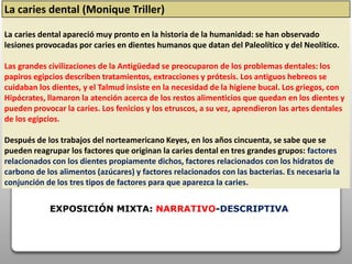 La caries dental (Monique Triller)
La caries dental apareció muy pronto en la historia de la humanidad: se han observado
lesiones provocadas por caries en dientes humanos que datan del Paleolítico y del Neolítico.
Las grandes civilizaciones de la Antigüedad se preocuparon de los problemas dentales: los
papiros egipcios describen tratamientos, extracciones y prótesis. Los antiguos hebreos se
cuidaban los dientes, y el Talmud insiste en la necesidad de la higiene bucal. Los griegos, con
Hipócrates, llamaron la atención acerca de los restos alimenticios que quedan en los dientes y
pueden provocar la caries. Los fenicios y los etruscos, a su vez, aprendieron las artes dentales
de los egipcios.
Después de los trabajos del norteamericano Keyes, en los años cincuenta, se sabe que se
pueden reagrupar los factores que originan la caries dental en tres grandes grupos: factores
relacionados con los dientes propiamente dichos, factores relacionados con los hidratos de
carbono de los alimentos (azúcares) y factores relacionados con las bacterias. Es necesaria la
conjunción de los tres tipos de factores para que aparezca la caries.
EXPOSICIÓN MIXTA: NARRATIVO-DESCRIPTIVA
 