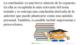 La conclusión: es una breve síntesis de lo expuesto.
En ella se recapitula lo más relevante del tema
tratado y se entrega una conclusión derivada de lo
anterior que puede plantearse como una opinión
personal. También, es posible incluir sugerencias y
proyecciones.
 